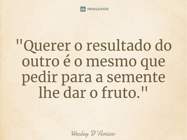 ⁠⁠"Querer o resultado do outro é o mesmo que pedir para a semente lhe dar o fruto."... Frase de Wesley D'Amico.