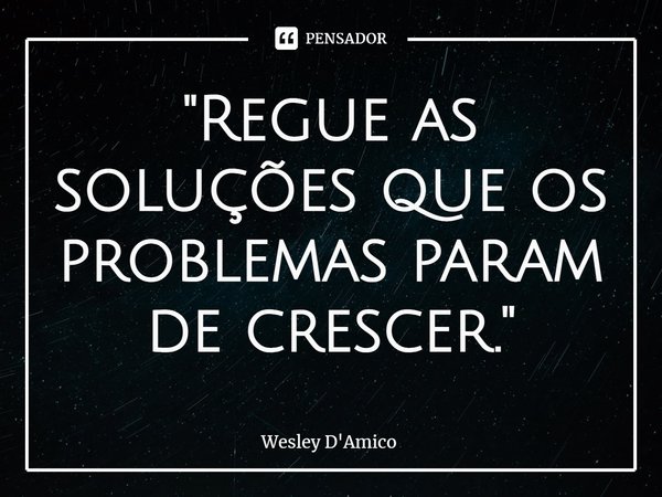 ⁠"Regue as soluções que os problemas param de crescer."... Frase de Wesley D'Amico.