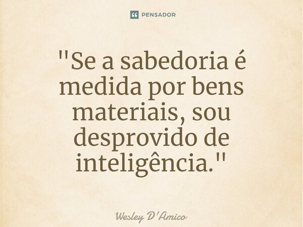 ⁠"Se a sabedoria é medida por bens materiais, sou desprovido de inteligência."... Frase de Wesley D'Amico.
