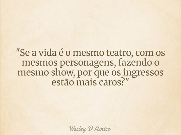 "Se a vida é o mesmo teatro, com os mesmos personagens, fazendo o mesmo show, por que os ingressos estão mais caros?"... Frase de Wesley D Amico.