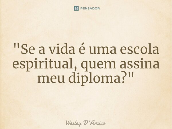 ⁠"Se a vida é uma escola espiritual, quem assina meu diploma?"... Frase de Wesley D'Amico.