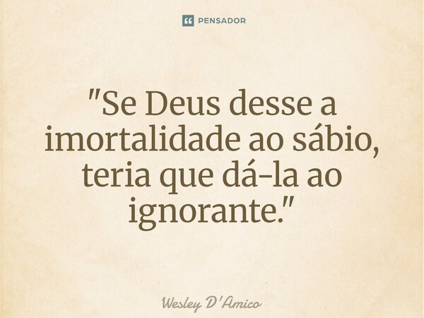 ⁠"Se Deus desse a imortalidade ao sábio, teria que dá-la ao ignorante."... Frase de Wesley D'Amico.