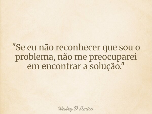 "Se eu não reconhecer que sou o problema, não me preocuparei em encontrar a solução."... Frase de Wesley D Amico.