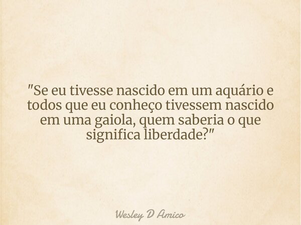 "Se eu tivesse nascido em um aquário e todos que eu conheço tivessem nascido em uma gaiola, quem saberia o que significa liberdade?"... Frase de Wesley D Amico.