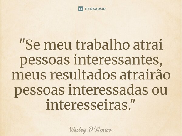 ⁠"Se meu trabalho atrai pessoas interessantes, meus resultados atrairão pessoas interessadas ou interesseiras."... Frase de Wesley D'Amico.