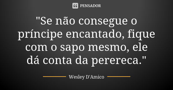 "Se não consegue o príncipe encantado, fique com o sapo mesmo, ele dá conta da perereca."... Frase de Wesley D'Amico.