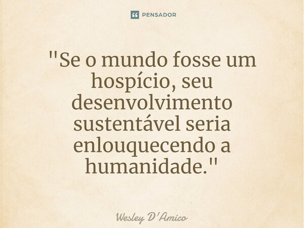 ⁠"Se o mundo fosse um hospício, seu desenvolvimento sustentável seria enlouquecendo a humanidade."... Frase de Wesley D'Amico.