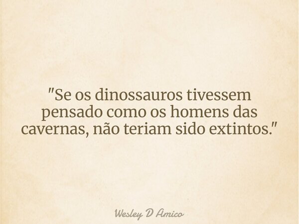 "Se os dinossauros tivessem pensado como os homens das cavernas, não teriam sido extintos."... Frase de Wesley D Amico.