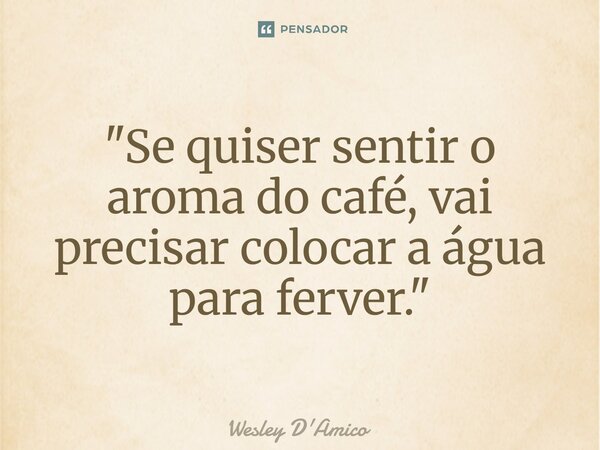 "Se quiser sentir o aroma do café, vai precisar colocar a água para ferver."... Frase de Wesley D'Amico.