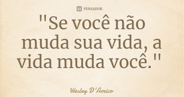 "Se você não muda sua vida, a vida muda você."... Frase de Wesley D'Amico.