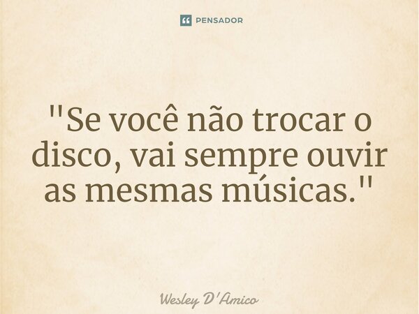 ⁠"Se você não trocar o disco, vai sempre ouvir as mesmas músicas."... Frase de Wesley D'Amico.