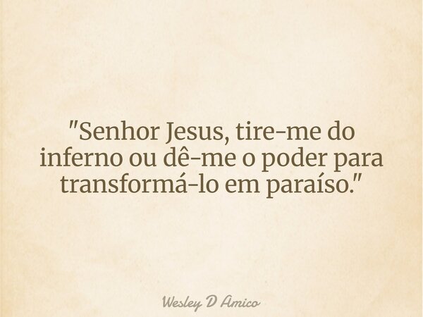 "Senhor Jesus, tire-me do inferno ou dê-me o poder para transformá-lo em paraíso."... Frase de Wesley D Amico.