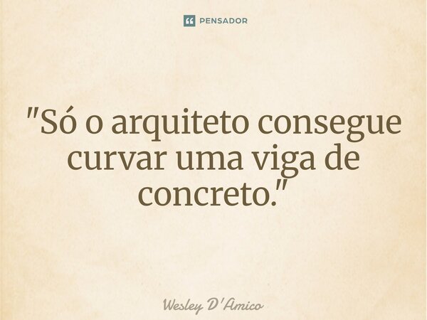 ⁠"Só o arquiteto consegue curvar uma viga de concreto."... Frase de Wesley D'Amico.