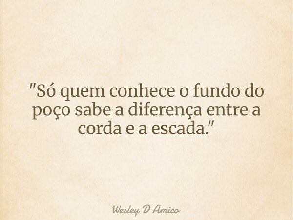 "Só quem conhece o fundo do poço sabe a diferença entre a corda e a escada."... Frase de Wesley D Amico.
