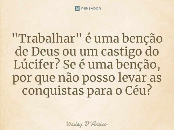 ⁠"Trabalhar" é uma benção de Deus ou um castigo do Lúcifer? Se é uma benção, por que não posso levar as conquistas para o Céu?... Frase de Wesley D'Amico.