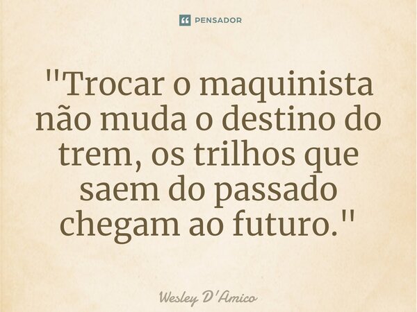 ⁠"Trocar o maquinista não muda o destino do trem, os trilhos que saem do passado chegam ao futuro."... Frase de Wesley D'Amico.