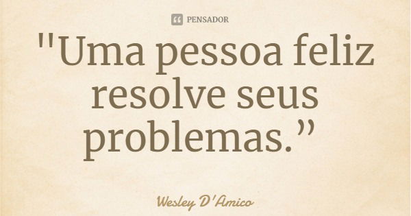 "Uma pessoa feliz resolve seus problemas.”... Frase de Wesley D'Amico.