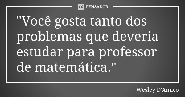 "Você gosta tanto dos problemas que deveria estudar para professor de matemática."... Frase de Wesley D'Amico.
