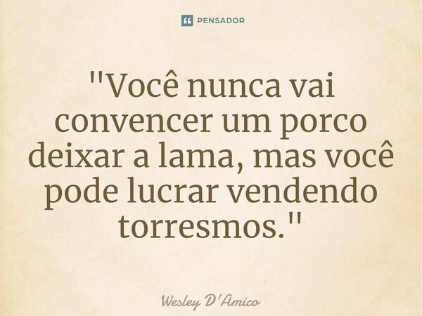 ⁠"Você nunca vai convencer um porco deixar a lama, mas você pode lucrar vendendo torresmos."... Frase de Wesley D'Amico.