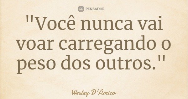 "Você nunca vai voar carregando o peso dos outros."... Frase de Wesley D'Amico.