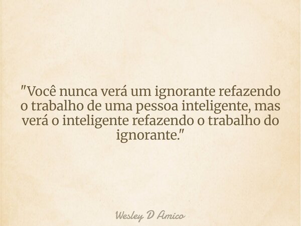 "Você nunca verá um ignorante refazendo o trabalho de uma pessoa inteligente, mas verá o inteligente refazendo o trabalho do ignorante."... Frase de Wesley D Amico.