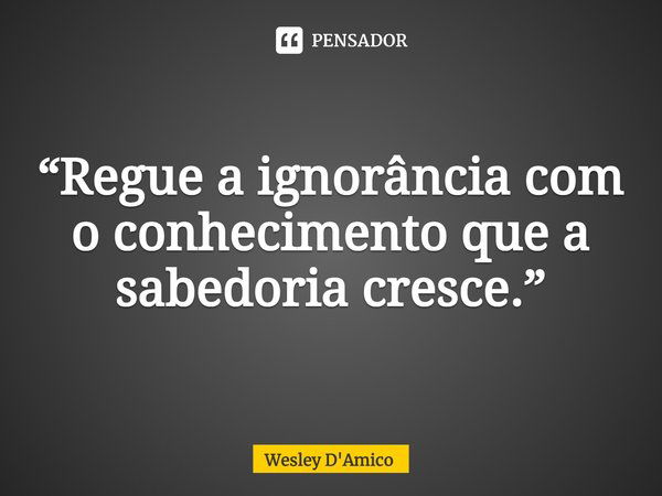 ⁠“Regue a ignorância com o conhecimento que a sabedoria cresce.”... Frase de Wesley D'Amico.