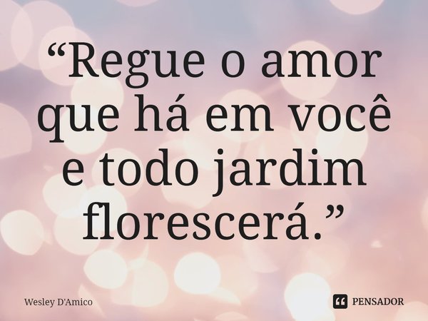 ⁠“Regue o amor que há em você e todo jardim florescerá.”... Frase de Wesley D'Amico.