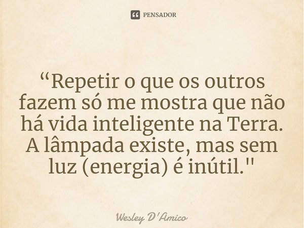 ⁠“Repetir o que os outros fazem só me mostra que não há vida inteligente na Terra. A lâmpada existe, mas sem luz (energia) é inútil."... Frase de Wesley D'Amico.