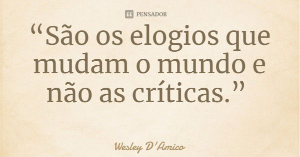 “São os elogios que mudam o mundo e não as críticas.”... Frase de Wesley D'Amico.