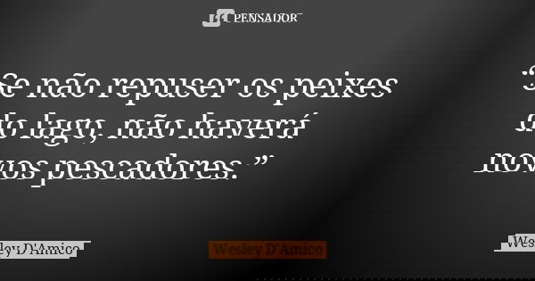 “Se não repuser os peixes do lago, não haverá novos pescadores.”... Frase de Wesley D'Amico.