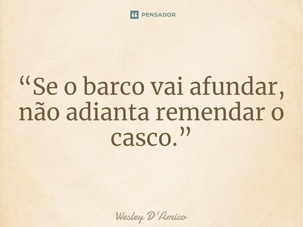 ⁠“Se o barco vai afundar, não adianta remendar o casco.”... Frase de Wesley D'Amico.