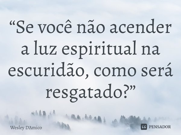⁠“Se você não acender a luz espiritual na escuridão, como será resgatado?”... Frase de Wesley D'Amico.