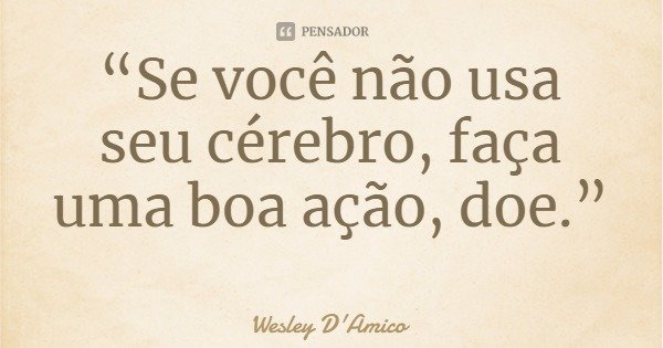 “Se você não usa seu cérebro, faça uma boa ação, doe.”... Frase de Wesley D'Amico.
