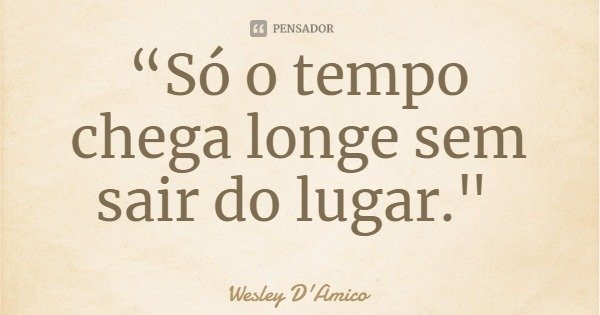 “Só o tempo chega longe sem sair do lugar."... Frase de Wesley D'Amico.
