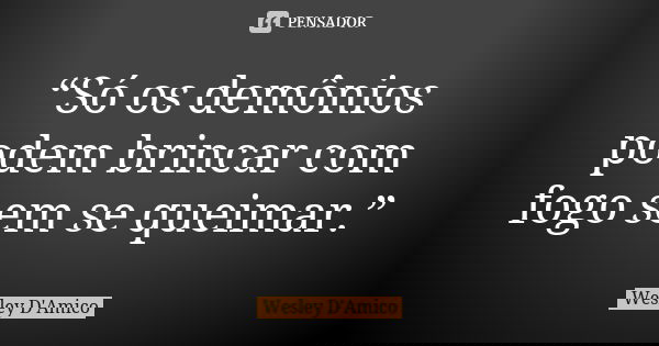 “Só os demônios podem brincar com fogo sem se queimar.”... Frase de Wesley D'Amico.