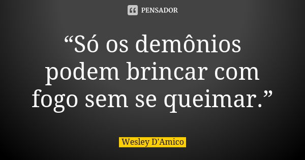 “Só os demônios podem brincar com fogo sem se queimar.”... Frase de Wesley D'Amico.