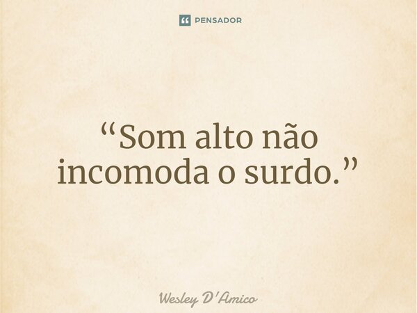 “Som alto não incomoda o surdo.”... Frase de Wesley D'Amico.