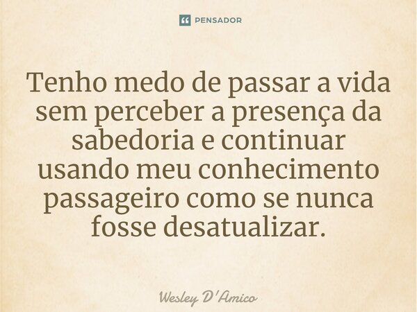 ⁠Tenho medo de passar a vida sem perceber a presença da sabedoria e continuar usando meu conhecimento passageiro como se nunca fosse desatualizar.... Frase de Wesley D'Amico.