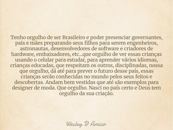 Tenho orgulho de ser Brasileiro e poder presenciar governantes, pais e mães preparando seus filhos para serem engenheiros, astronautas, desenvolvedores de softw... Frase de Wesley D Amico.