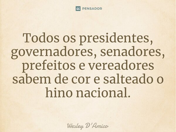 ⁠Todos os presidentes, governadores, senadores, prefeitos e vereadores sabem de cor e salteado o hino nacional.... Frase de Wesley D'Amico.
