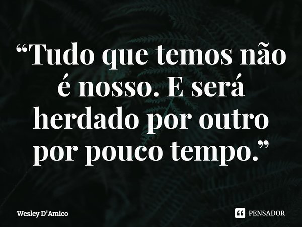 ⁠“Tudo que temos não é nosso. E será herdado por outro por pouco tempo.”... Frase de Wesley D'Amico.