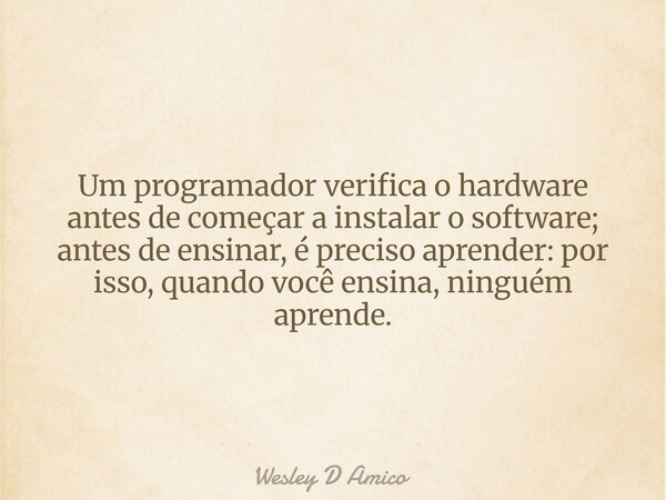 Um programador verifica o hardware antes de começar a instalar o software; antes de ensinar, é preciso aprender: por isso, quando você ensina, ninguém aprende.... Frase de Wesley D Amico.