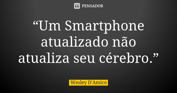 “Um Smartphone atualizado não atualiza seu cérebro.”... Frase de Wesley D'Amico.