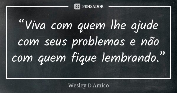 “Viva com quem lhe ajude com seus problemas e não com quem fique lembrando.”... Frase de Wesley D'Amico.