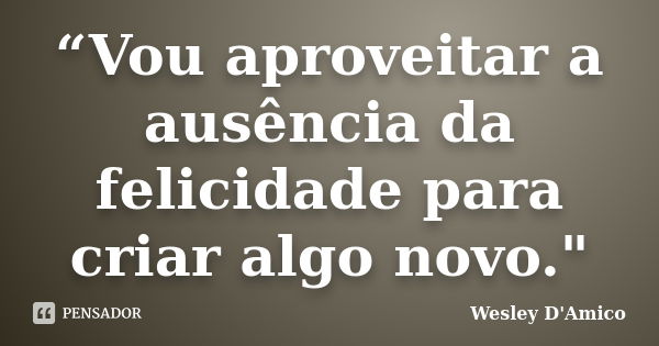 “Vou aproveitar a ausência da felicidade para criar algo novo."... Frase de Wesley D'Amico.