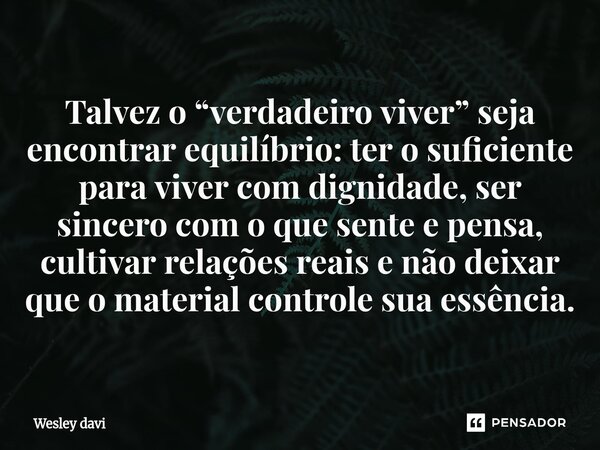 Talvez o “verdadeiro viver” seja encontrar equilíbrio: ter o suficiente para viver com dignidade, ser sincero com o que sente e pensa, cultivar relações reais ... Frase de Wesley davi.