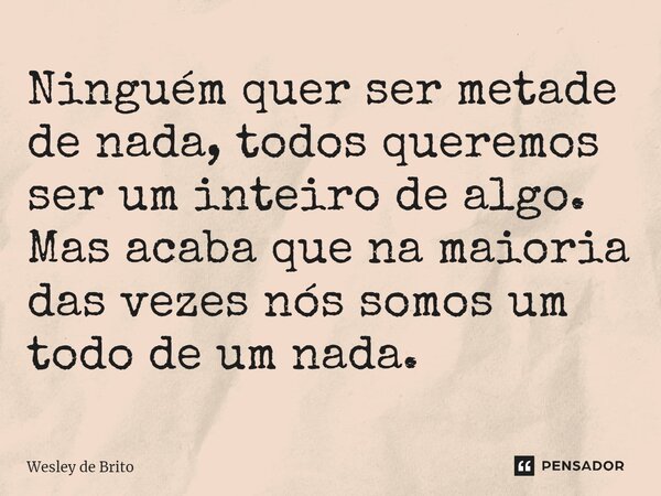 ⁠Ninguém quer ser metade de nada, todos queremos ser um inteiro de algo. Mas acaba que na maioria das vezes nós somos um todo de um nada.... Frase de Wesley de Brito.