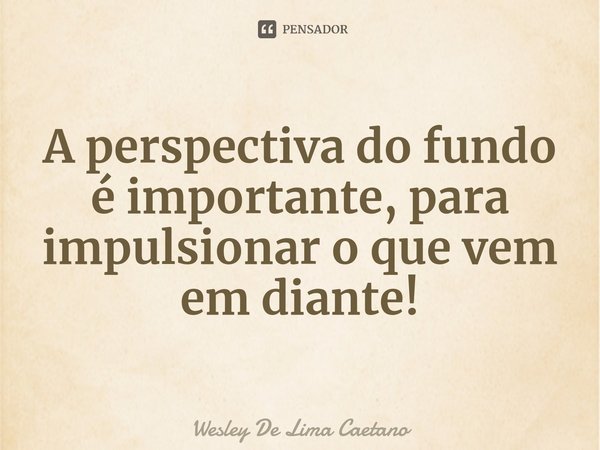 ⁠A perspectiva do fundo é importante, para impulsionar o que vem em diante!... Frase de Wesley De Lima Caetano.