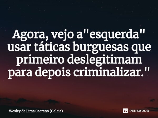 Agora, vejo a "esquerda" usar táticas burguesas que primeiro deslegitimam para depois criminalizar."... Frase de Wesley de Lima Caetano (Geleia).