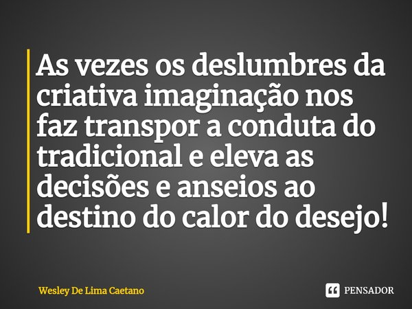 As vezes os deslumbres da criativa imaginação nos faz transpor a conduta do tradicional e eleva as decisões e anseios ao destino do calor do desejo!⁠... Frase de Wesley De Lima Caetano.